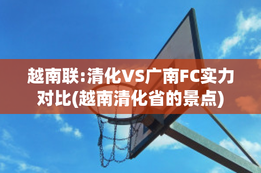 越南联:清化VS广南FC实力对比(越南清化省的景点)