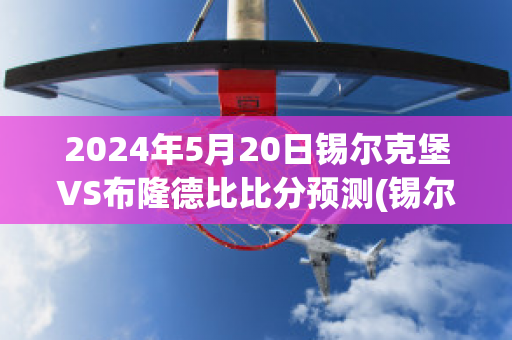 2024年5月20日锡尔克堡VS布隆德比比分预测(锡尔克堡vs域堡)