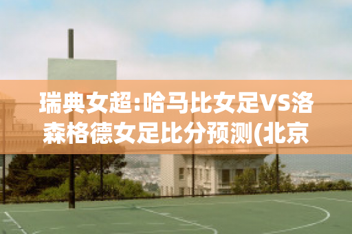 瑞典女超:哈马比女足VS洛森格德女足比分预测(北京时间11月27日,瑞典超级联赛俱乐部哈马比官方)