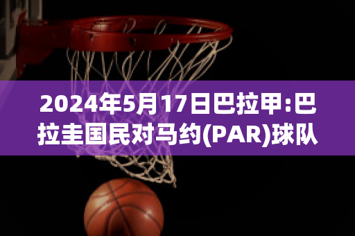 2024年5月17日巴拉甲:巴拉圭国民对马约(PAR)球队数据(巴拉圭甲联赛)