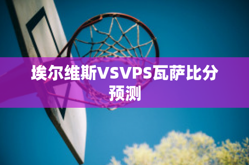 埃尔维斯VSVPS瓦萨比分预测