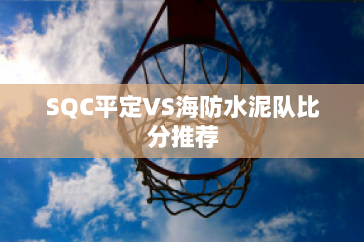 SQC平定VS海防水泥队比分推荐