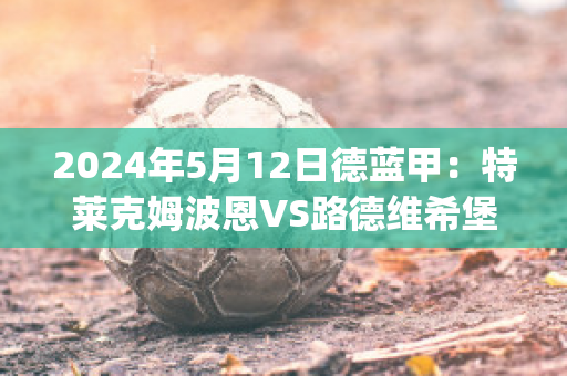 2024年5月12日德蓝甲：特莱克姆波恩VS路德维希堡比分预测(路德韦希·特莱皮特)