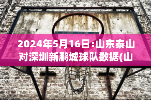 2024年5月16日:山东泰山对深圳新鹏城球队数据(山东泰山与深圳足球比赛)