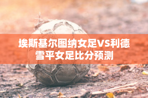 埃斯基尔图纳女足VS利德雪平女足比分预测