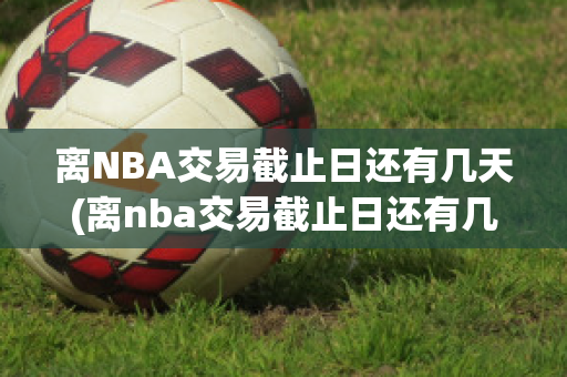 离NBA交易截止日还有几天(离nba交易截止日还有几天结束)