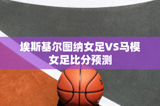 埃斯基尔图纳女足VS马模女足比分预测