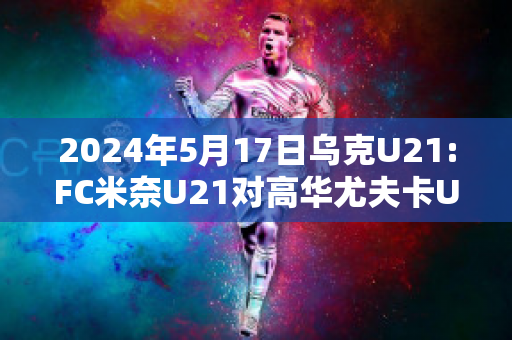 2024年5月17日乌克U21:FC米奈U21对高华尤夫卡U21赛事分析