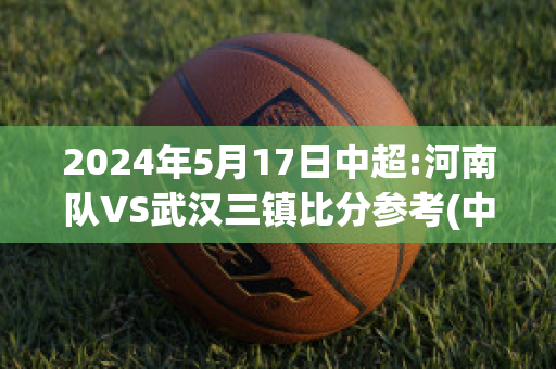 2024年5月17日中超:河南队VS武汉三镇比分参考(中超 河南)