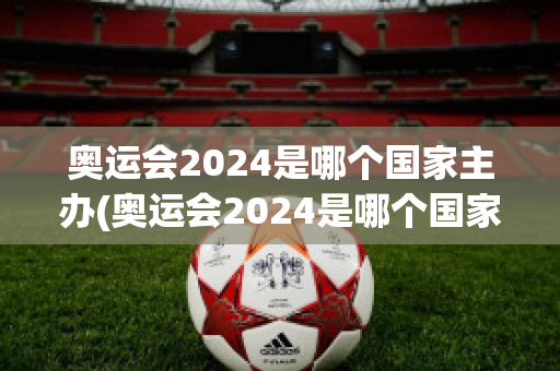 奥运会2024是哪个国家主办(奥运会2024是哪个国家主办方)