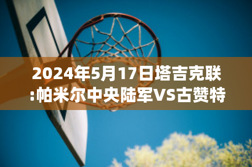 2024年5月17日塔吉克联:帕米尔中央陆军VS古赞特(帕米尔塔吉克人)