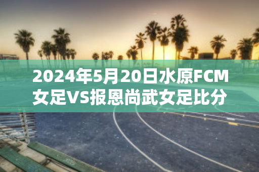 2024年5月20日水原FCM女足VS报恩尚武女足比分预测