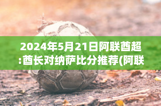 2024年5月21日阿联酋超:酋长对纳萨比分推荐(阿联酋足球战绩)