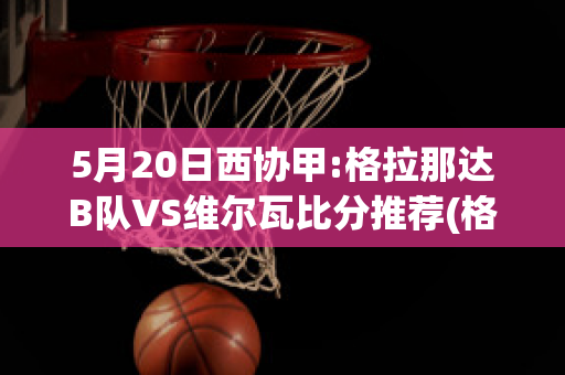 5月20日西协甲:格拉那达B队VS维尔瓦比分推荐(格拉那达vs埃瓦尔)