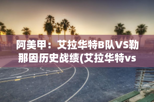 阿美甲：艾拉华特B队VS勒那因历史战绩(艾拉华特vs乌拉尔图)