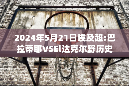 2024年5月21日埃及超:巴拉蒂耶VSEl达克尔野历史战绩(巴蒂尔和伊戈达拉)