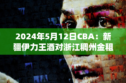 2024年5月12日CBA：新疆伊力王酒对浙江稠州金租比分推荐(新疆伊力王多少钱一瓶)