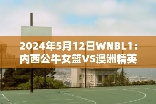 2024年5月12日WNBL1：内西公牛女篮VS澳洲精英中心女篮比分参考