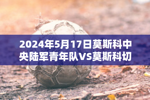 2024年5月17日莫斯科中央陆军青年队VS莫斯科切尔塔诺沃青年队球员数据