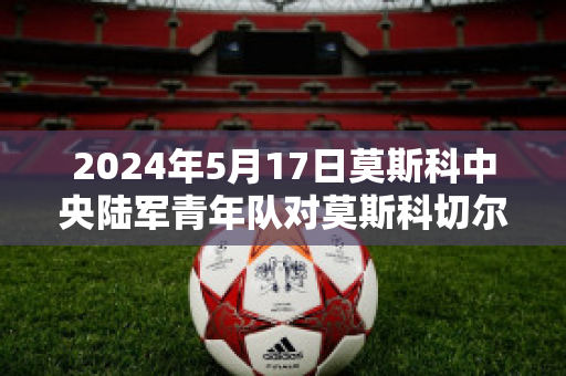 2024年5月17日莫斯科中央陆军青年队对莫斯科切尔塔诺沃青年队历史交锋