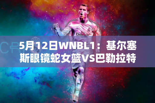 5月12日WNBL1：基尔塞斯眼镜蛇女篮VS巴勒拉特拉什女篮最新信息