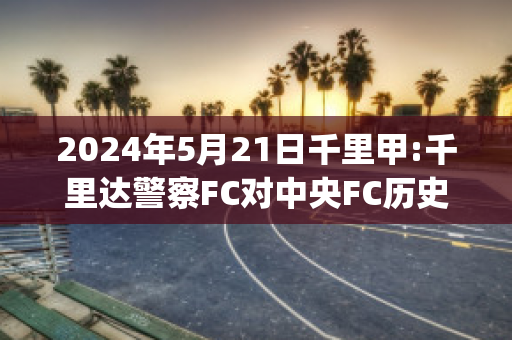 2024年5月21日千里甲:千里达警察FC对中央FC历史交锋(千里达百度百科)