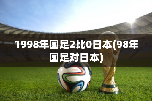 1998年国足2比0日本(98年国足对日本)