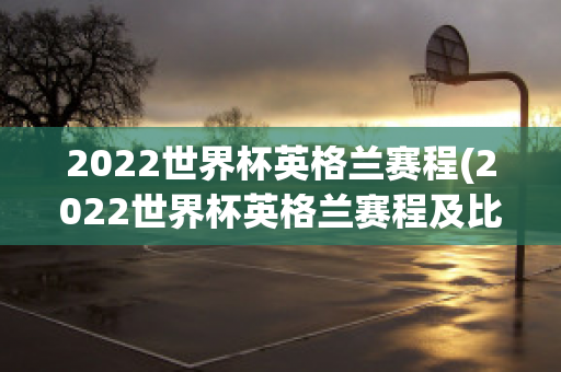 2022世界杯英格兰赛程(2022世界杯英格兰赛程及比分)