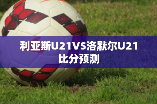 利亚斯U21VS洛默尔U21比分预测