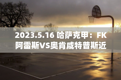 2023.5.16 哈萨克甲：FK阿雷斯VS奥肯咸特普斯近日赛程(哈萨克斯坦奥莉加·雷帕科娃)