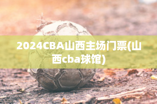 2024CBA山西主场门票(山西cba球馆)