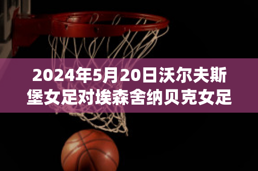 2024年5月20日沃尔夫斯堡女足对埃森舍纳贝克女足实力对比(沃尔夫斯堡女足名单大全)