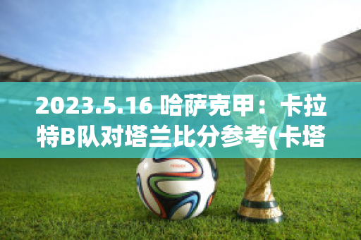 2023.5.16 哈萨克甲：卡拉特B队对塔兰比分参考(卡塔尔和沙特两个队还有一场比赛)