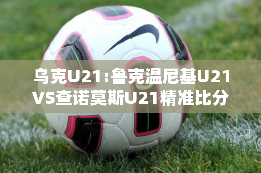 乌克U21:鲁克温尼基U21VS查诺莫斯U21精准比分预测推荐