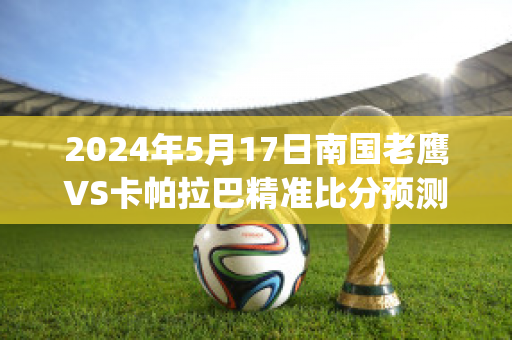 2024年5月17日南国老鹰VS卡帕拉巴精准比分预测推荐(南国老鹰vs荷兰公园老鹰结果)