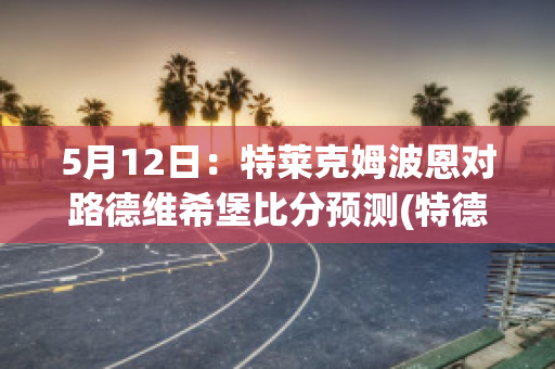 5月12日：特莱克姆波恩对路德维希堡比分预测(特德莱维特)