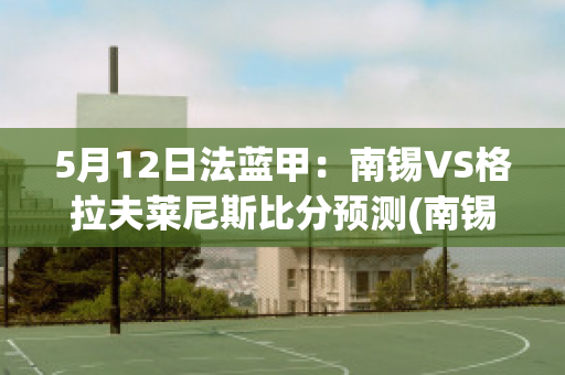 5月12日法蓝甲：南锡VS格拉夫莱尼斯比分预测(南锡vs巴黎fc)