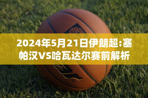 2024年5月21日伊朗超:塞帕汉VS哈瓦达尔赛前解析(伊朗塞帕汽车集团)