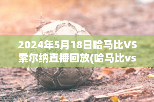 2024年5月18日哈马比VS索尔纳直播回放(哈马比vsaik索尔纳)