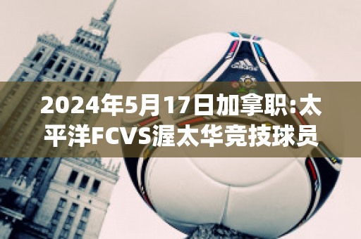 2024年5月17日加拿职:太平洋FCVS渥太华竞技球员数据(加拿大太平洋)