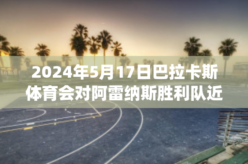 2024年5月17日巴拉卡斯体育会对阿雷纳斯胜利队近日赛程(巴雷拉vs卡汉)