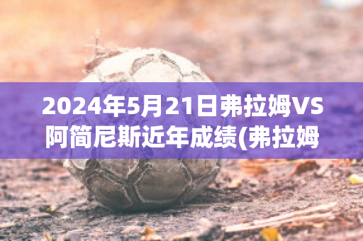 2024年5月21日弗拉姆VS阿简尼斯近年成绩(弗拉姆是什么意思)