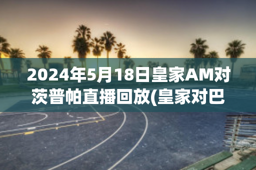 2024年5月18日皇家AM对茨普帕直播回放(皇家对巴萨直播)