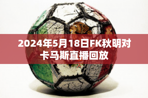 2024年5月18日FK秋明对卡马斯直播回放