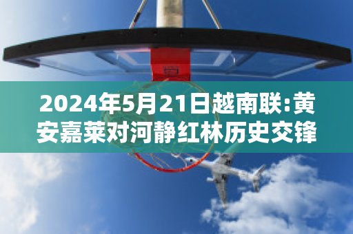 2024年5月21日越南联:黄安嘉莱对河静红林历史交锋