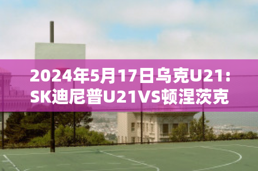 2024年5月17日乌克U21:SK迪尼普U21VS顿涅茨克矿工U21精准比分预测推荐