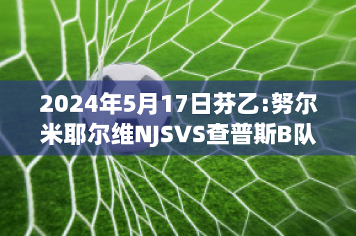 2024年5月17日芬乙:努尔米耶尔维NJSVS查普斯B队历史战绩(努尔踢球)