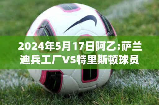 2024年5月17日阿乙:萨兰迪兵工厂VS特里斯顿球员数据(萨兰迪兵工厂和阿森纳)