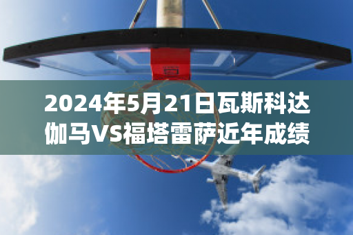 2024年5月21日瓦斯科达伽马VS福塔雷萨近年成绩(瓦斯科达伽马vs弗拉门戈)