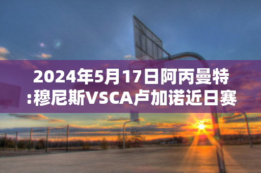 2024年5月17日阿丙曼特:穆尼斯VSCA卢加诺近日赛程